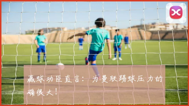 赢球功臣直言：为曼联踢球压力的确很大！